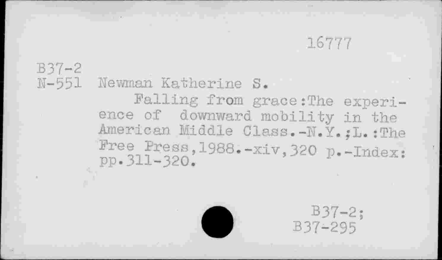 ﻿16777
B37-2
N-551
Newman Katherine S.
Palling from grace:The ence of downward mobility American Middle Class.-N.Y Pree Press,1988.-xiv,320 p pp.311-320.
experi-in the
;L.:The
-Index:
B37-2;
B37-295